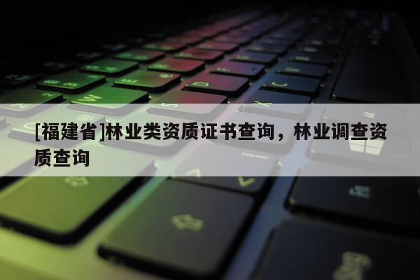 [福建省]林業類資質證書查詢，林業調查資質查詢
