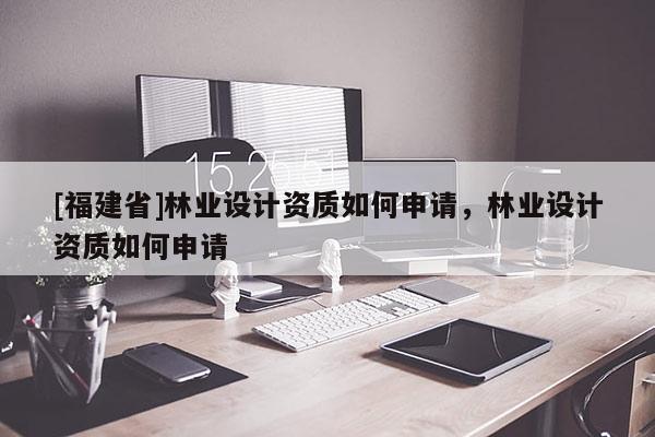 [福建省]林業設計資質如何申請，林業設計資質如何申請
