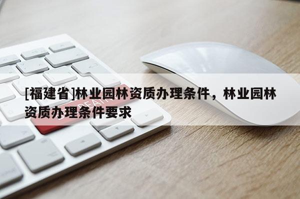 [福建省]林業園林資質辦理條件，林業園林資質辦理條件要求