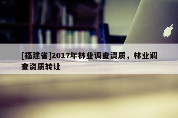[福建省]2017年林業調查資質，林業調查資質轉讓