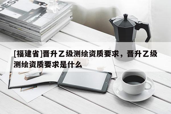 [福建省]晉升乙級測繪資質要求，晉升乙級測繪資質要求是什么