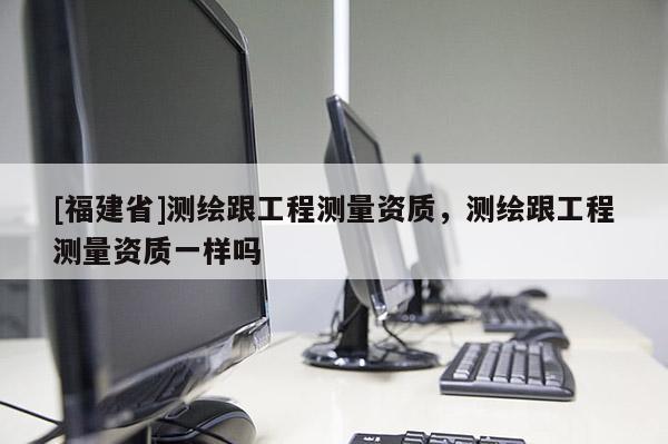 [福建省]測繪跟工程測量資質，測繪跟工程測量資質一樣嗎