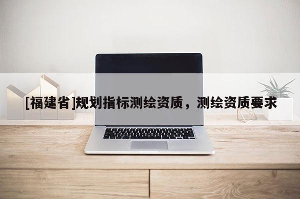 [福建省]規(guī)劃指標(biāo)測(cè)繪資質(zhì)，測(cè)繪資質(zhì)要求
