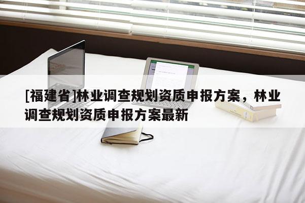 [福建省]林業(yè)調(diào)查規(guī)劃資質(zhì)申報(bào)方案，林業(yè)調(diào)查規(guī)劃資質(zhì)申報(bào)方案最新