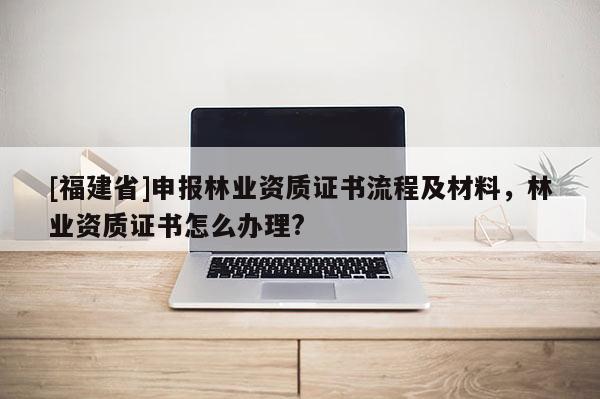 [福建省]申報(bào)林業(yè)資質(zhì)證書流程及材料，林業(yè)資質(zhì)證書怎么辦理?