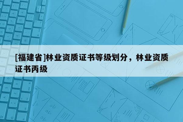 [福建省]林業資質證書等級劃分，林業資質證書丙級