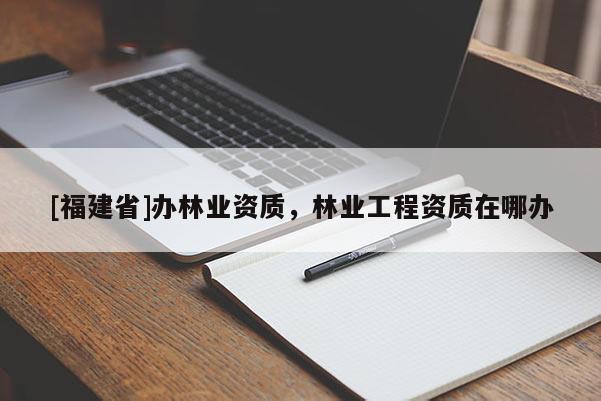 [福建省]辦林業(yè)資質(zhì)，林業(yè)工程資質(zhì)在哪辦