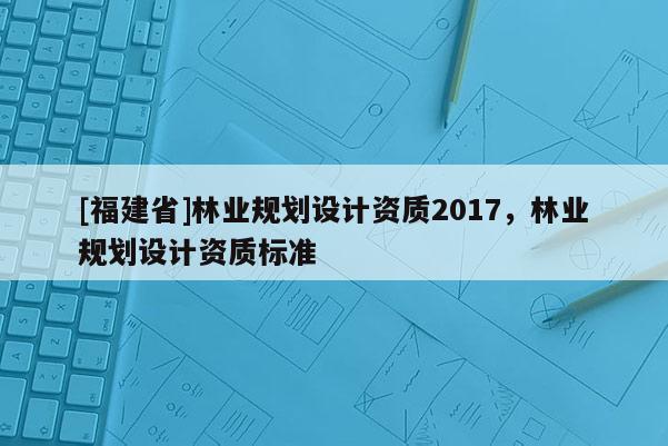 [福建省]林業(yè)規(guī)劃設(shè)計(jì)資質(zhì)2017，林業(yè)規(guī)劃設(shè)計(jì)資質(zhì)標(biāo)準(zhǔn)