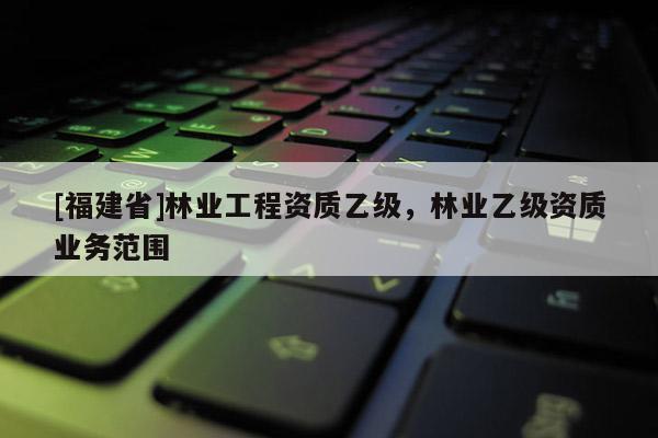 [福建省]林業(yè)工程資質(zhì)乙級，林業(yè)乙級資質(zhì)業(yè)務(wù)范圍
