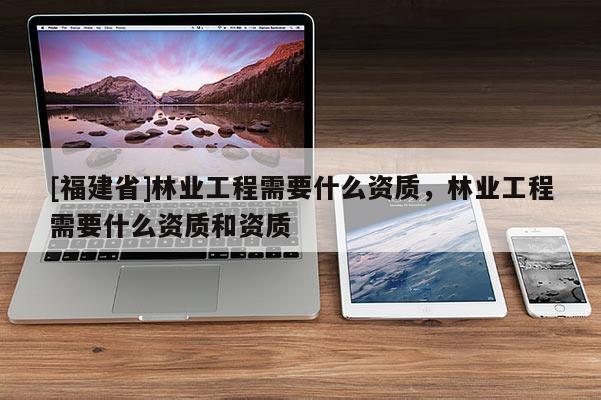 [福建省]林業工程需要什么資質，林業工程需要什么資質和資質