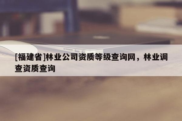 [福建省]林業(yè)公司資質(zhì)等級查詢網(wǎng)，林業(yè)調(diào)查資質(zhì)查詢