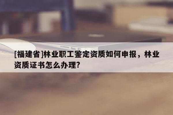 [福建省]林業(yè)職工鑒定資質(zhì)如何申報，林業(yè)資質(zhì)證書怎么辦理?