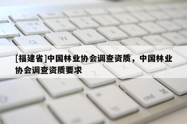 [福建省]中國林業協會調查資質，中國林業協會調查資質要求