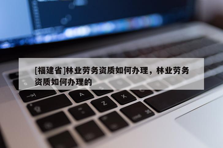 [福建省]林業勞務資質如何辦理，林業勞務資質如何辦理的