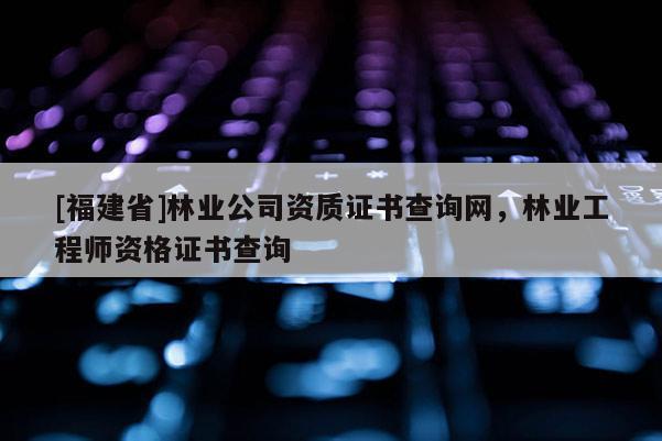 [福建省]林業(yè)公司資質證書查詢網(wǎng)，林業(yè)工程師資格證書查詢