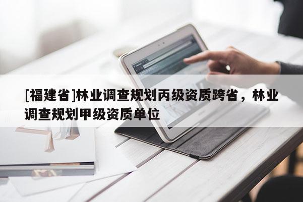 [福建省]林業(yè)調(diào)查規(guī)劃丙級資質(zhì)跨省，林業(yè)調(diào)查規(guī)劃甲級資質(zhì)單位