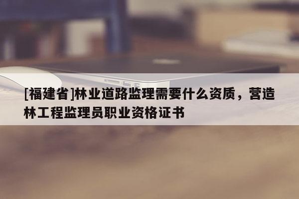 [福建省]林業道路監理需要什么資質，營造林工程監理員職業資格證書