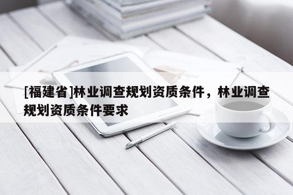[福建省]林業調查規劃資質條件，林業調查規劃資質條件要求
