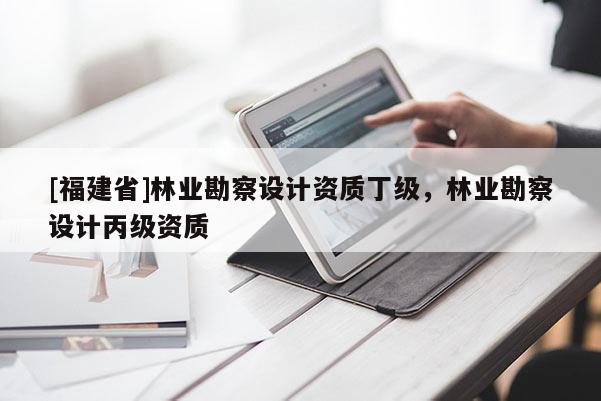 [福建省]林業(yè)勘察設(shè)計(jì)資質(zhì)丁級，林業(yè)勘察設(shè)計(jì)丙級資質(zhì)