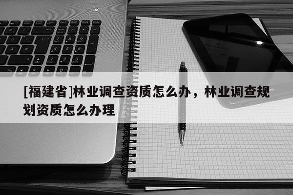 [福建省]林業調查資質怎么辦，林業調查規劃資質怎么辦理
