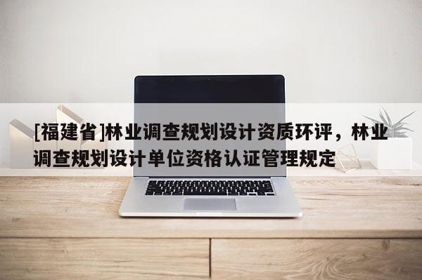 [福建省]林業調查規劃設計資質環評，林業調查規劃設計單位資格認證管理規定