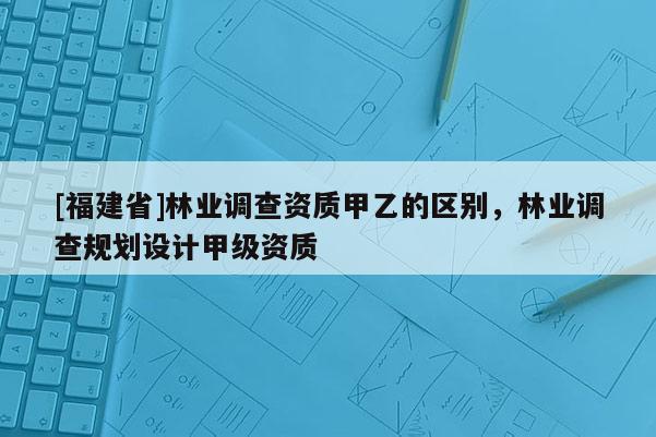 [福建省]林業調查資質甲乙的區別，林業調查規劃設計甲級資質