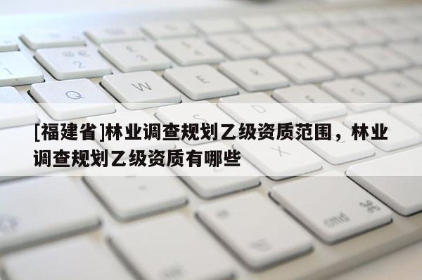 [福建省]林業調查規劃乙級資質范圍，林業調查規劃乙級資質有哪些