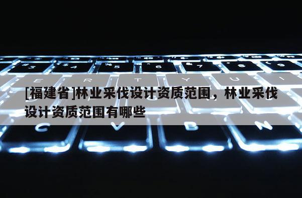 [福建省]林業采伐設計資質范圍，林業采伐設計資質范圍有哪些
