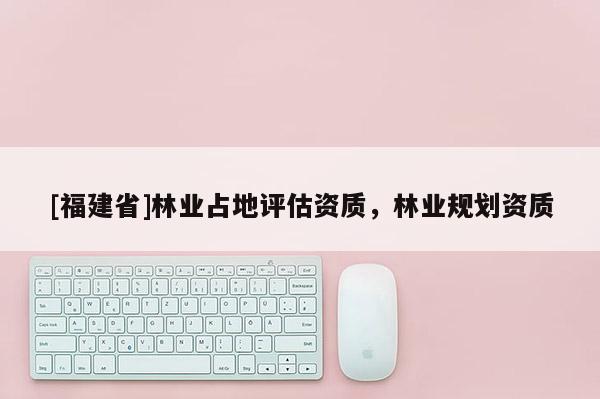 [福建省]林業(yè)占地評估資質，林業(yè)規(guī)劃資質