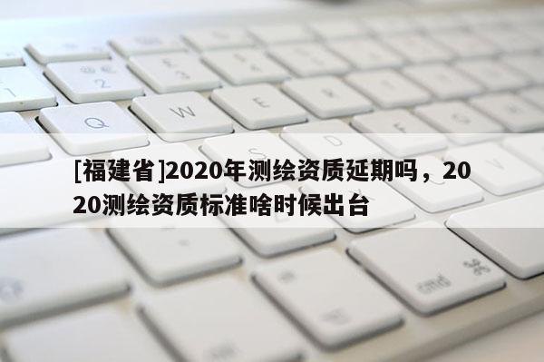 [福建省]2020年測繪資質延期嗎，2020測繪資質標準啥時候出臺
