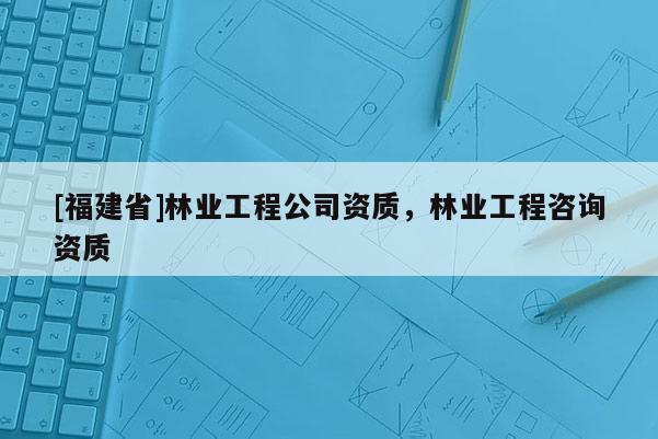 [福建省]林業(yè)工程公司資質(zhì)，林業(yè)工程咨詢資質(zhì)
