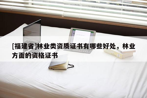 [福建省]林業類資質證書有哪些好處，林業方面的資格證書