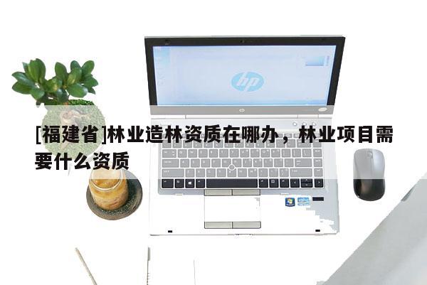 [福建省]林業造林資質在哪辦，林業項目需要什么資質
