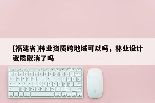 [福建省]林業資質跨地域可以嗎，林業設計資質取消了嗎