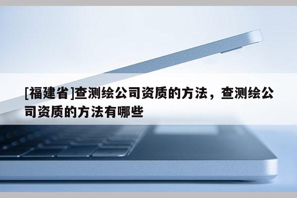 [福建省]查測繪公司資質的方法，查測繪公司資質的方法有哪些