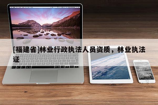 [福建省]林業(yè)行政執(zhí)法人員資質，林業(yè)執(zhí)法證