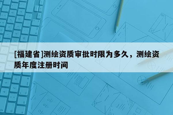 [福建省]測繪資質審批時限為多久，測繪資質年度注冊時間
