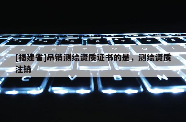 [福建省]吊銷測繪資質證書的是，測繪資質注銷