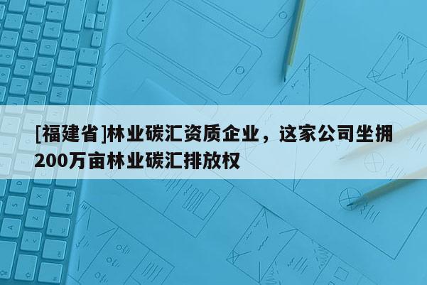 [福建省]林業碳匯資質企業，這家公司坐擁200萬畝林業碳匯排放權
