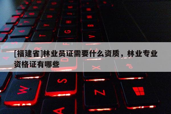 [福建省]林業(yè)員證需要什么資質(zhì)，林業(yè)專業(yè)資格證有哪些