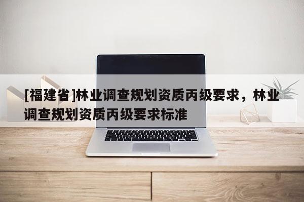 [福建省]林業(yè)調(diào)查規(guī)劃資質(zhì)丙級(jí)要求，林業(yè)調(diào)查規(guī)劃資質(zhì)丙級(jí)要求標(biāo)準(zhǔn)