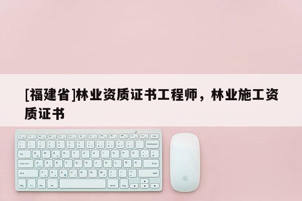[福建省]林業(yè)資質(zhì)證書工程師，林業(yè)施工資質(zhì)證書
