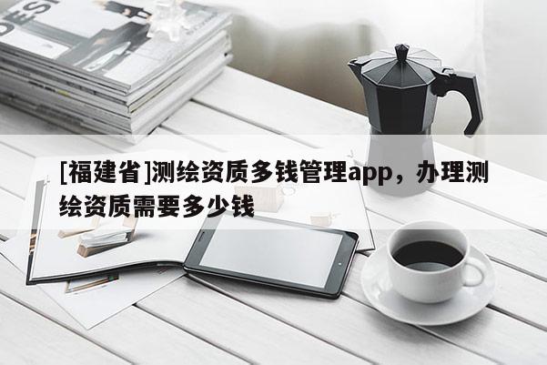 [福建省]測繪資質多錢管理app，辦理測繪資質需要多少錢