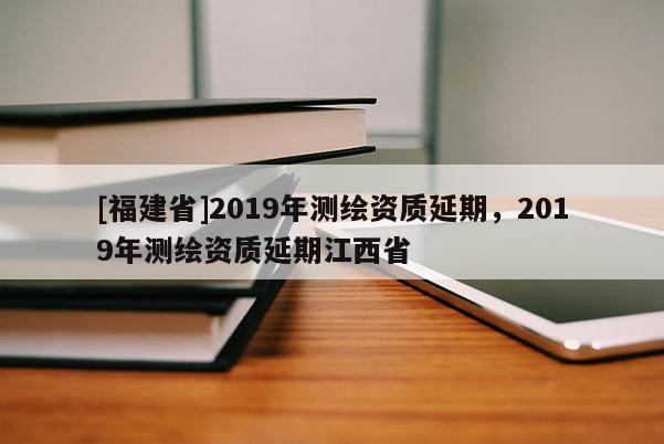 [福建省]2019年測繪資質延期，2019年測繪資質延期江西省