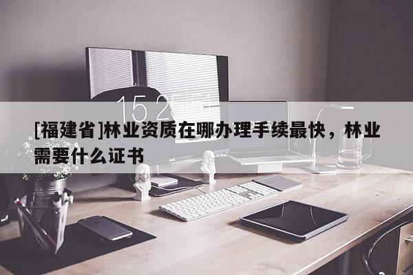 [福建省]林業(yè)資質(zhì)在哪辦理手續(xù)最快，林業(yè)需要什么證書