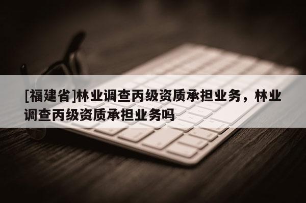 [福建省]林業調查丙級資質承擔業務，林業調查丙級資質承擔業務嗎