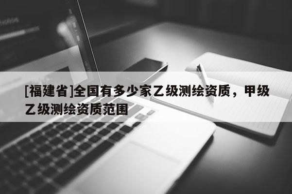 [福建省]全國有多少家乙級測繪資質，甲級乙級測繪資質范圍