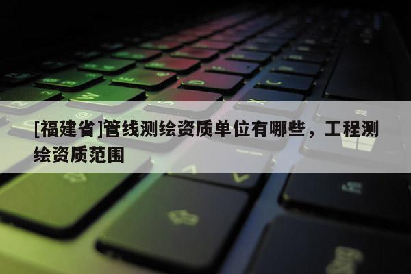 [福建省]管線測繪資質單位有哪些，工程測繪資質范圍