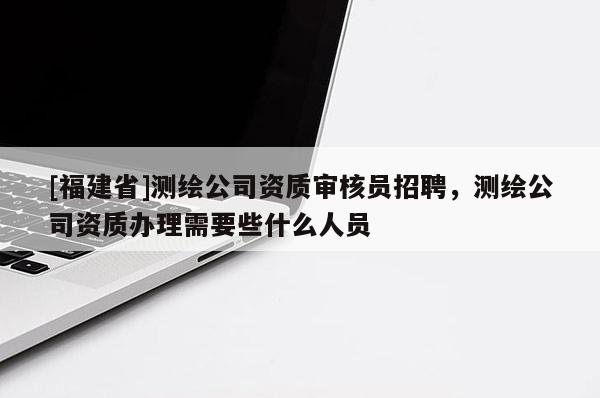 [福建省]測繪公司資質審核員招聘，測繪公司資質辦理需要些什么人員
