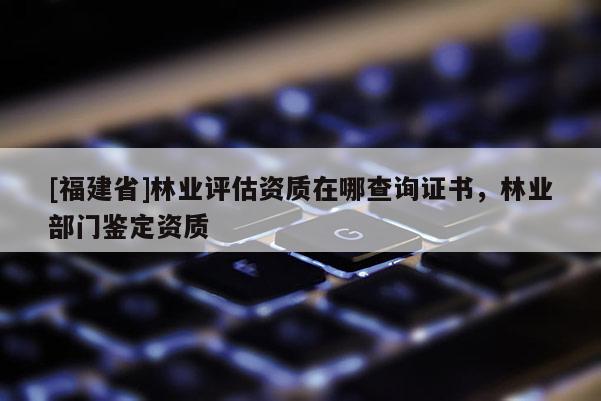 [福建省]林業評估資質在哪查詢證書，林業部門鑒定資質